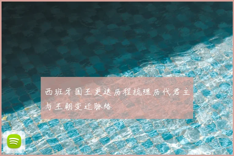 西班牙国王更迭历程梳理历代君主与王朝变迁脉络