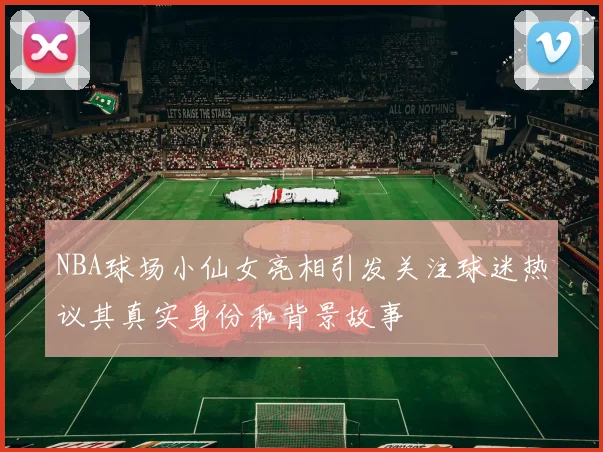 NBA球场小仙女亮相引发关注球迷热议其真实身份和背景故事