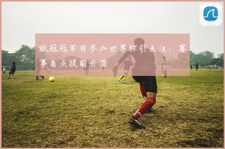 欧冠冠军将参加世界杯引关注,赛事看点提前升温