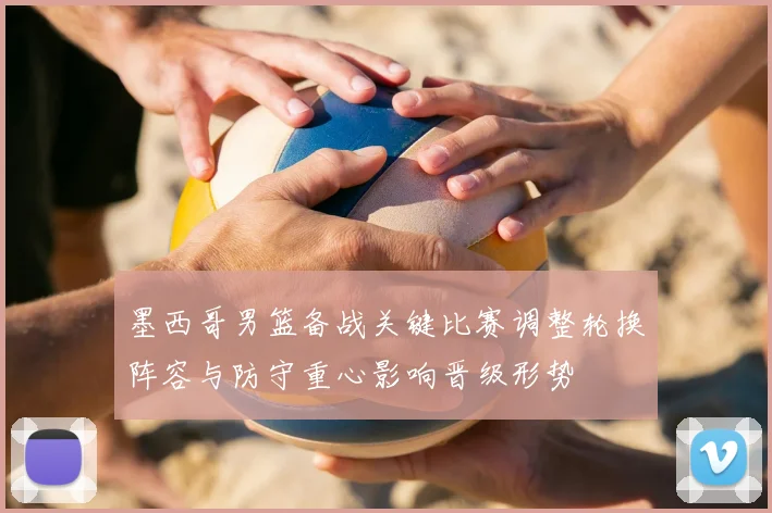 墨西哥男篮备战关键比赛调整轮换阵容与防守重心影响晋级形势