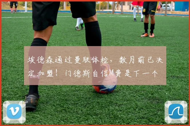 埃德森通过曼联体检，数月前已决定加盟！门德斯自信M费是下一个
