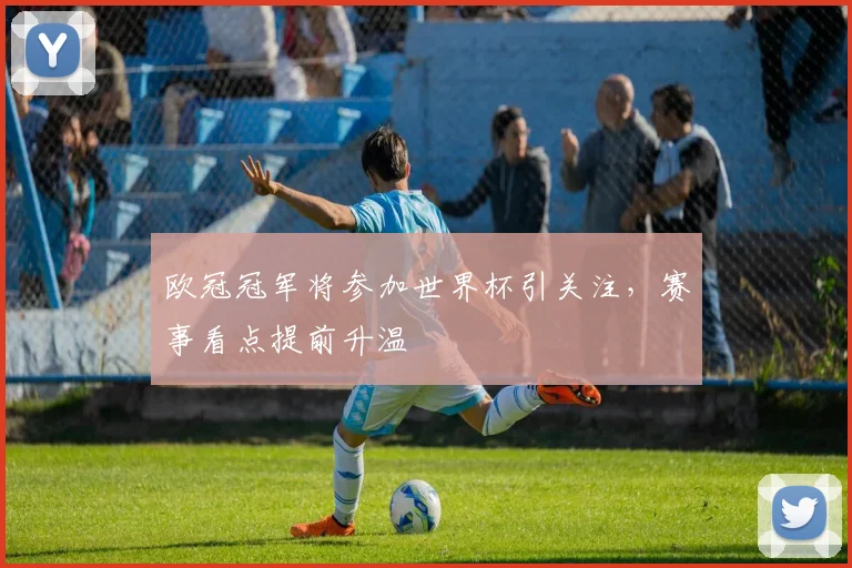 欧冠冠军将参加世界杯引关注，赛事看点提前升温