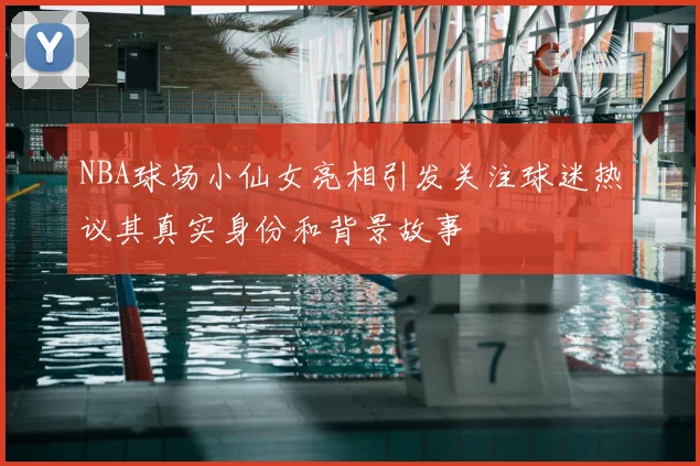 NBA球场小仙女亮相引发关注球迷热议其真实身份和背景故事