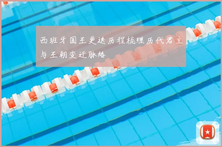 西班牙国王更迭历程梳理历代君主与王朝变迁脉络