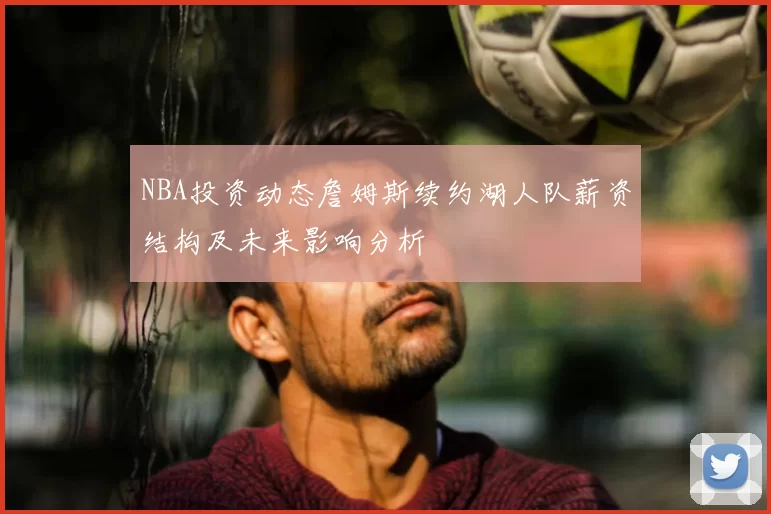 NBA投资动态詹姆斯续约湖人队薪资结构及未来影响分析