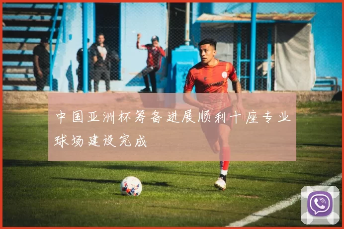 中国亚洲杯筹备进展顺利十座专业球场建设完成