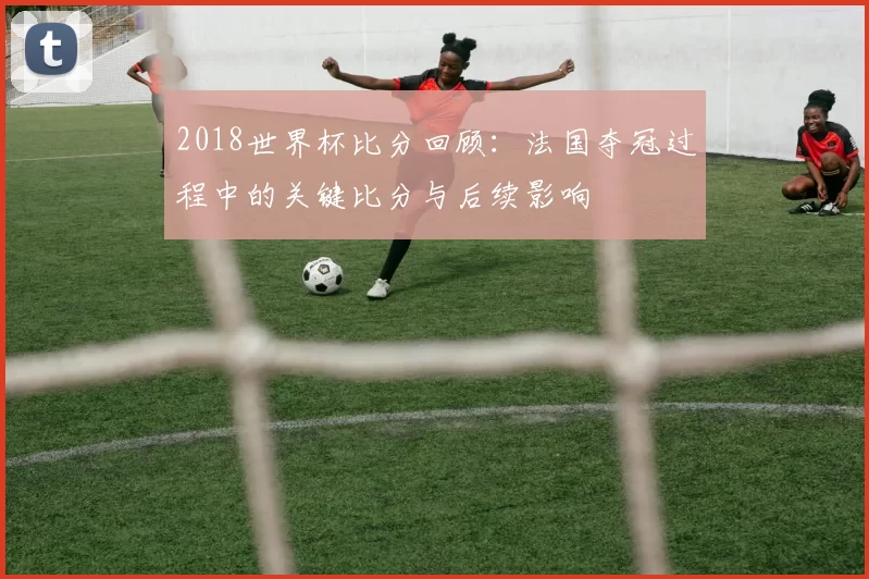 2018世界杯比分回顾：法国夺冠过程中的关键比分与后续影响
