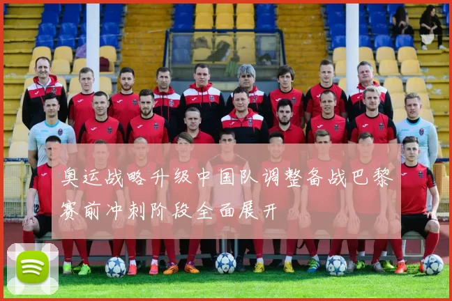 奥运战略升级中国队调整备战巴黎赛前冲刺阶段全面展开