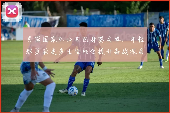 男篮国家队公布热身赛名单，年轻球员获更多出场机会提升备战深度