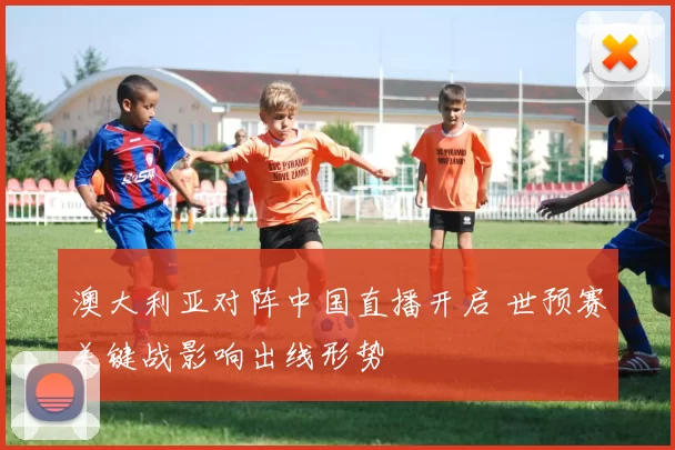 澳大利亚对阵中国直播开启 世预赛关键战影响出线形势