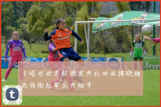 卡塔尔世界杯颁奖典礼回放揭晓梅西领衔冠军庆典细节