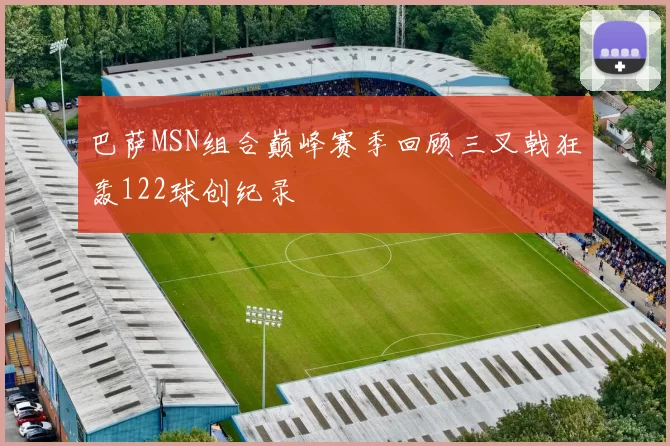 巴萨MSN组合巅峰赛季回顾三叉戟狂轰122球创纪录