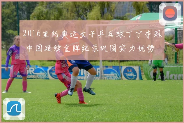 2016里约奥运女子乒乓球丁宁夺冠 中国延续金牌纪录巩固实力优势
