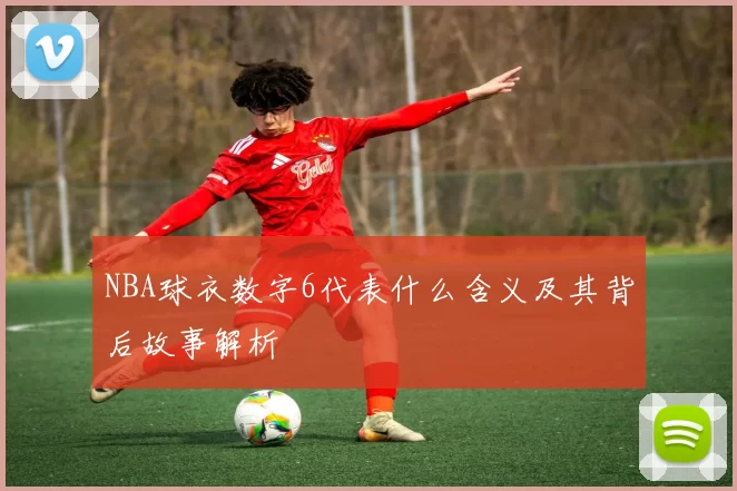 NBA球衣数字6代表什么含义及其背后故事解析