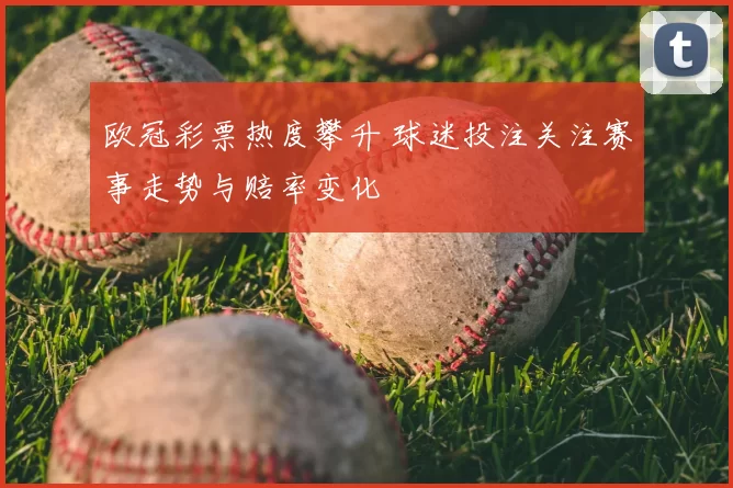 欧冠彩票热度攀升 球迷投注关注赛事走势与赔率变化