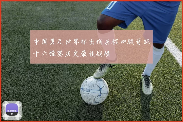 中国男足世界杯出线历程回顾晋级十六强赛历史最佳战绩