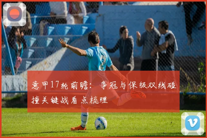 意甲17轮前瞻：争冠与保级双线碰撞关键战看点梳理