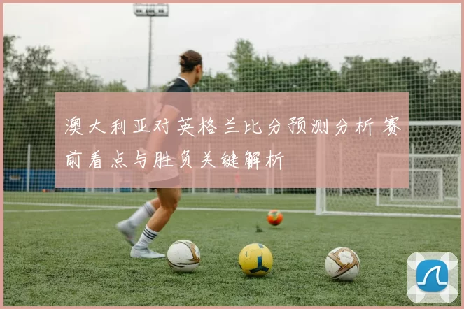 澳大利亚对英格兰比分预测分析 赛前看点与胜负关键解析