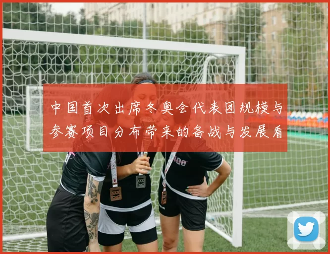 中国首次出席冬奥会代表团规模与参赛项目分布带来的备战与发展看点