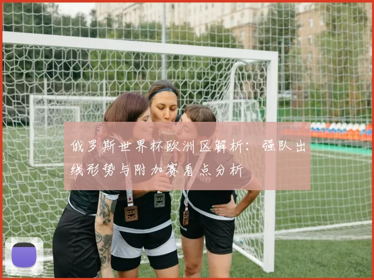 俄罗斯世界杯欧洲区解析：强队出线形势与附加赛看点分析