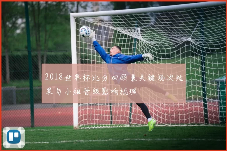 2018世界杯比分回顾兼关键场次结果与小组晋级影响梳理
