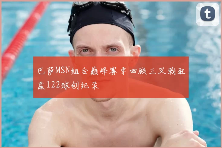 巴萨MSN组合巅峰赛季回顾三叉戟狂轰122球创纪录