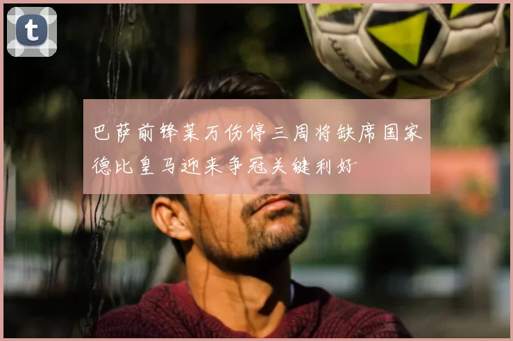 巴萨前锋莱万伤停三周将缺席国家德比皇马迎来争冠关键利好
