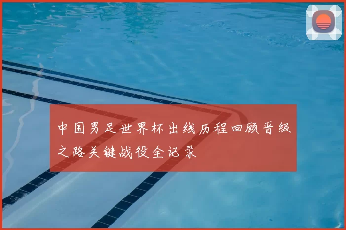 中国男足世界杯出线历程回顾晋级之路关键战役全记录