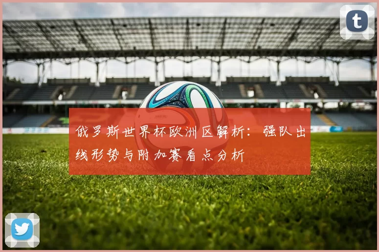 俄罗斯世界杯欧洲区解析：强队出线形势与附加赛看点分析