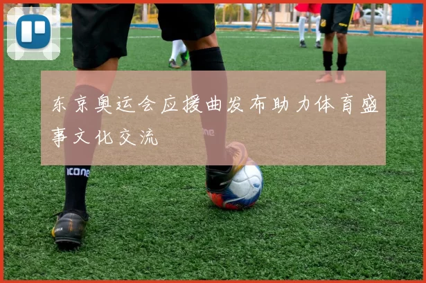 东京奥运会应援曲发布助力体育盛事文化交流