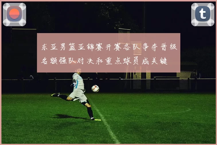 东亚男篮亚锦赛开赛各队争夺晋级名额强队对决和重点球员成关键