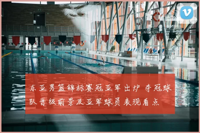 东亚男篮锦标赛冠亚军出炉 夺冠球队晋级前景及亚军球员表现看点