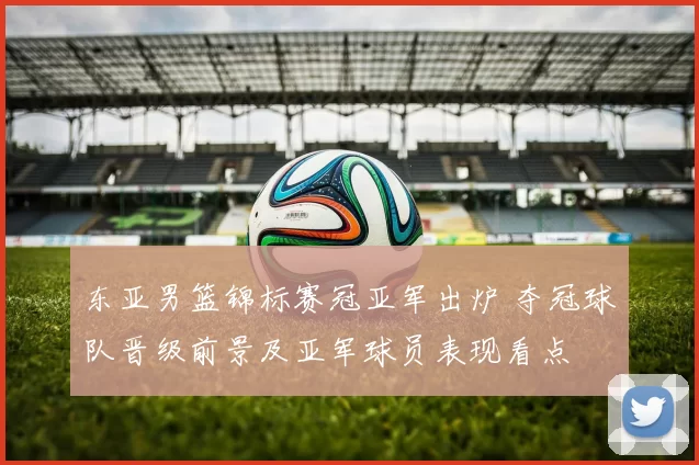 东亚男篮锦标赛冠亚军出炉 夺冠球队晋级前景及亚军球员表现看点