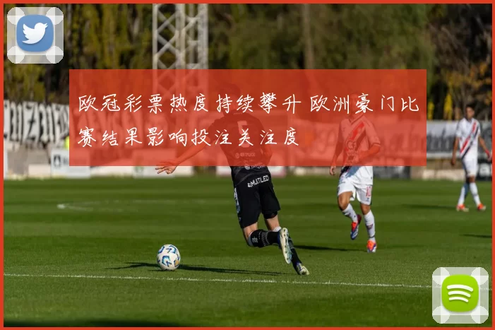 欧冠彩票热度持续攀升 欧洲豪门比赛结果影响投注关注度
