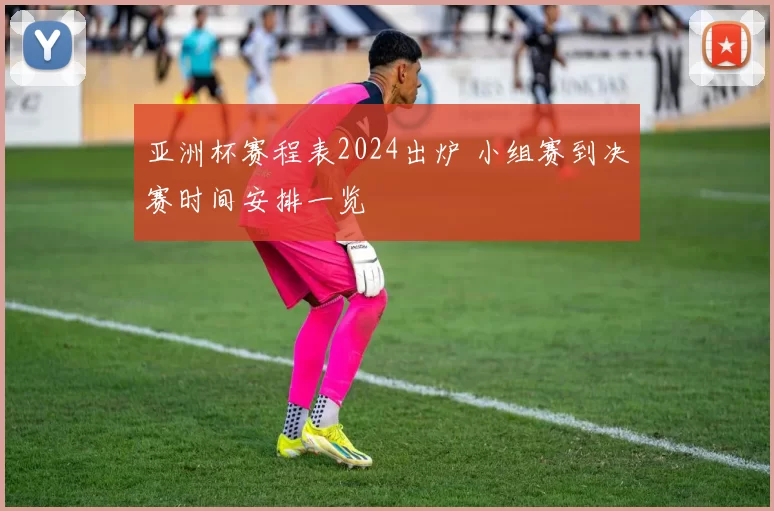 亚洲杯赛程表2024出炉 小组赛到决赛时间安排一览