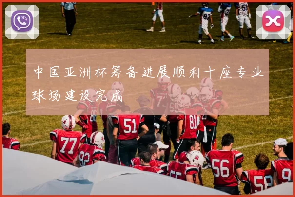 中国亚洲杯筹备进展顺利十座专业球场建设完成
