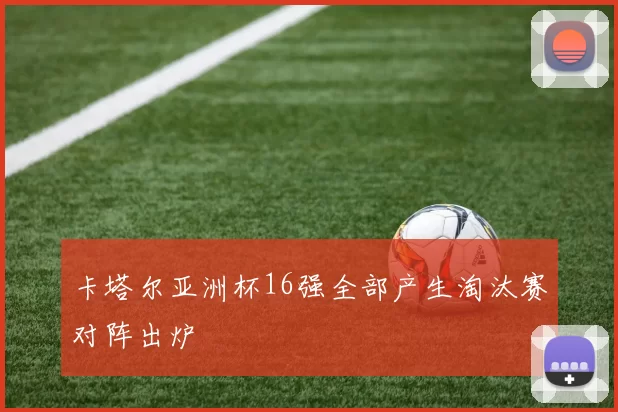 卡塔尔亚洲杯16强全部产生淘汰赛对阵出炉