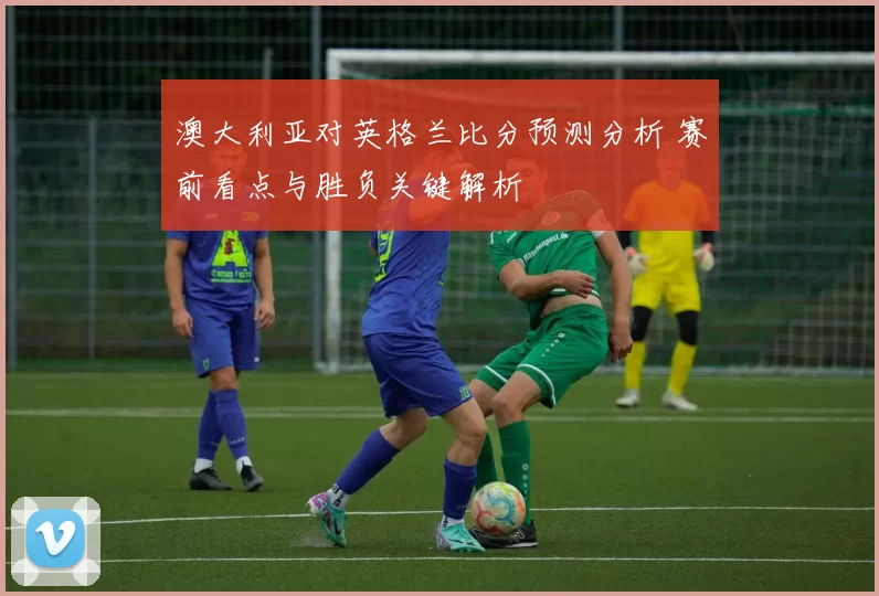 澳大利亚对英格兰比分预测分析 赛前看点与胜负关键解析