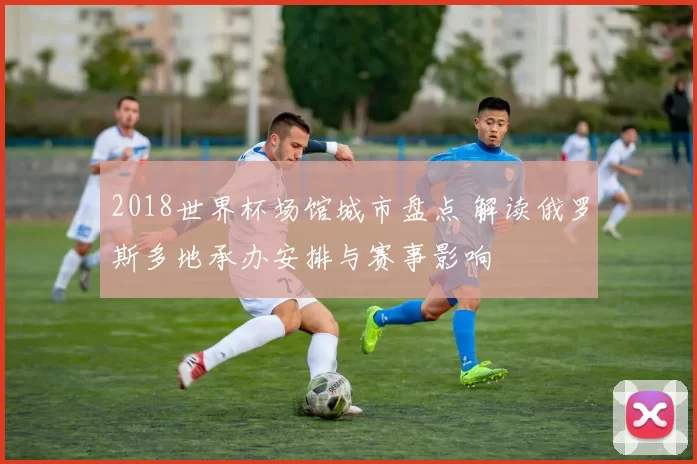 2018世界杯场馆城市盘点 解读俄罗斯多地承办安排与赛事影响