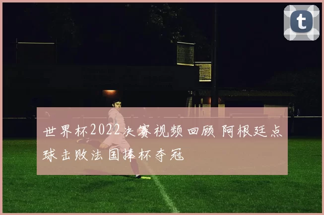 世界杯2022决赛视频回顾 阿根廷点球击败法国捧杯夺冠