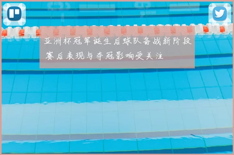 亚洲杯冠军诞生后球队备战新阶段 赛后表现与夺冠影响受关注