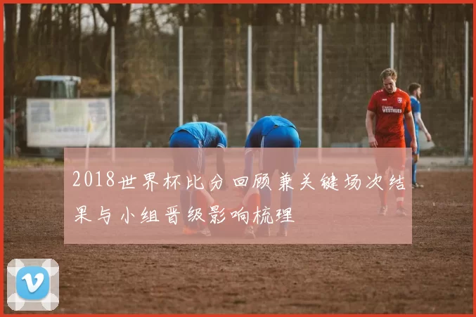 2018世界杯比分回顾兼关键场次结果与小组晋级影响梳理