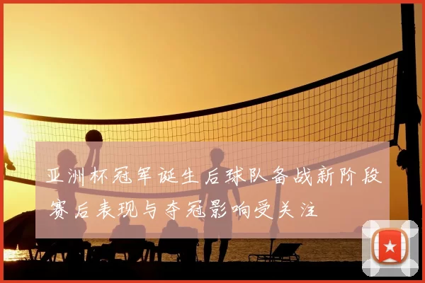亚洲杯冠军诞生后球队备战新阶段 赛后表现与夺冠影响受关注