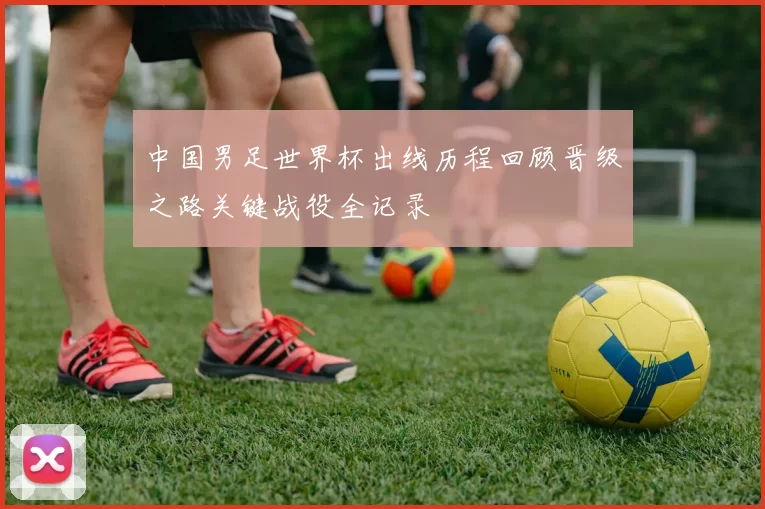 中国男足世界杯出线历程回顾晋级之路关键战役全记录