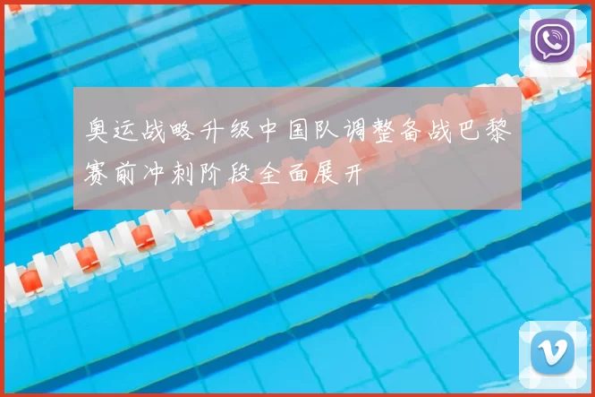 奥运战略升级中国队调整备战巴黎赛前冲刺阶段全面展开