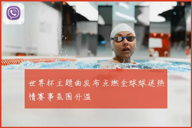 世界杯主题曲发布点燃全球球迷热情赛事氛围升温