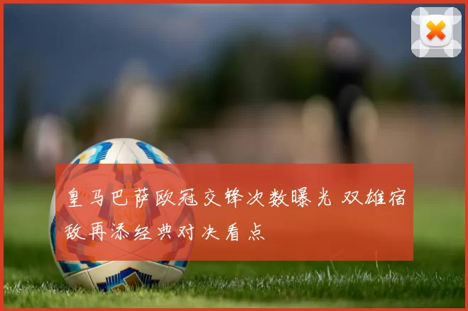 皇马巴萨欧冠交锋次数曝光 双雄宿敌再添经典对决看点