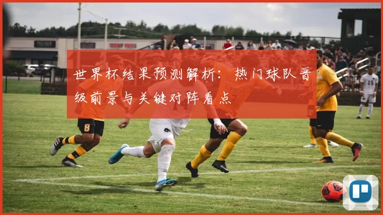 世界杯结果预测解析：热门球队晋级前景与关键对阵看点