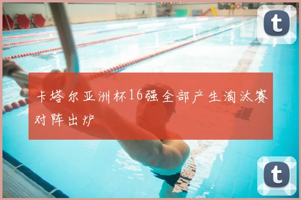 卡塔尔亚洲杯16强全部产生淘汰赛对阵出炉
