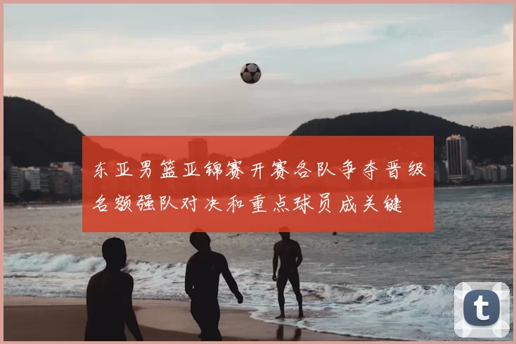 东亚男篮亚锦赛开赛各队争夺晋级名额强队对决和重点球员成关键